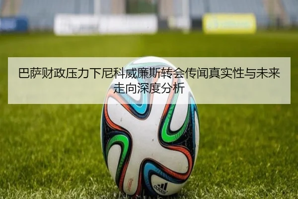 巴萨财政压力下尼科威廉斯转会传闻真实性与未来走向深度分析