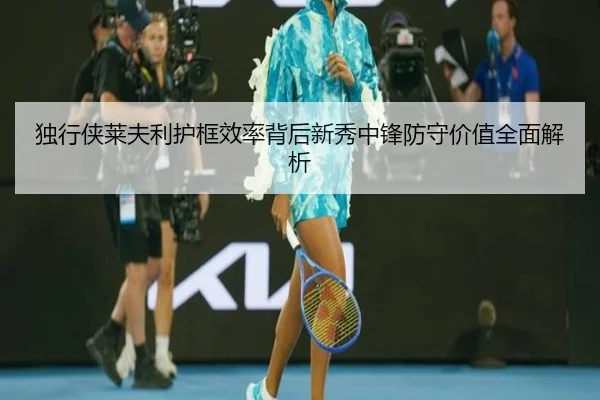独行侠莱夫利护框效率背后新秀中锋防守价值全面解析