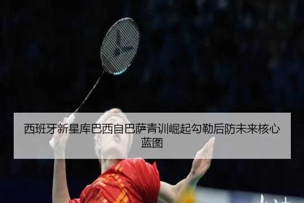 西班牙新星库巴西自巴萨青训崛起勾勒后防未来核心蓝图