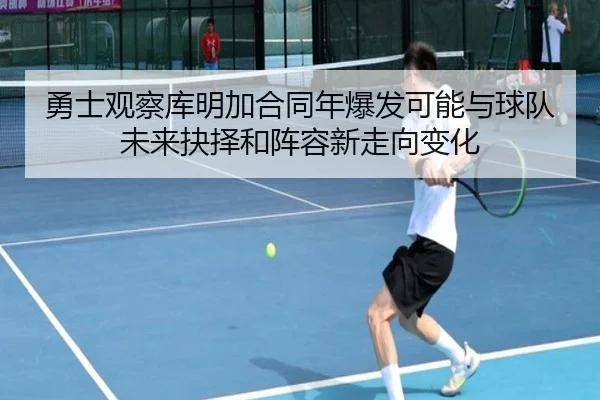 勇士观察库明加合同年爆发可能与球队未来抉择和阵容新走向变化