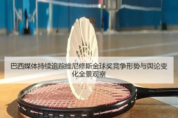 巴西媒体持续追踪维尼修斯金球奖竞争形势与舆论变化全景观察