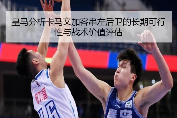 皇马分析卡马文加客串左后卫的长期可行性与战术价值评估