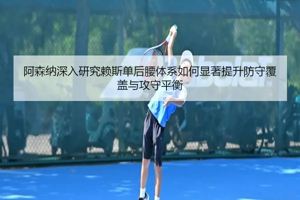 阿森纳深入研究赖斯单后腰体系如何显著提升防守覆盖与攻守平衡