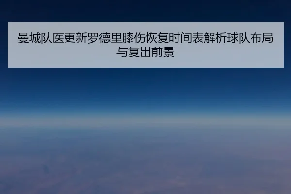 曼城队医更新罗德里膝伤恢复时间表解析球队布局与复出前景