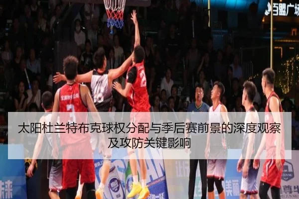 太阳杜兰特布克球权分配与季后赛前景的深度观察及攻防关键影响