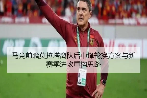 马竞前瞻莫拉塔离队后中锋轮换方案与新赛季进攻重构思路