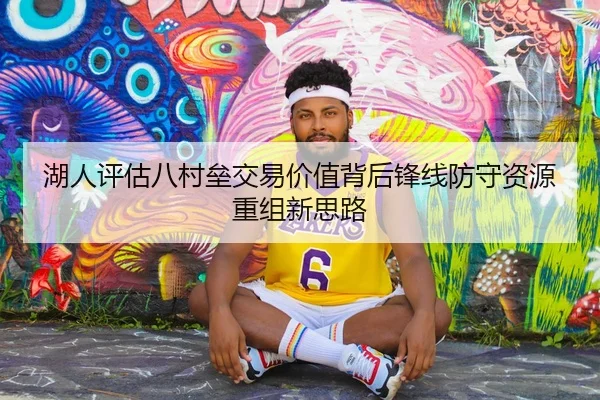 湖人评估八村垒交易价值背后锋线防守资源重组新思路