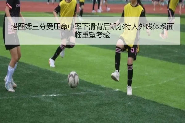 塔图姆三分受压命中率下滑背后凯尔特人外线体系面临重塑考验